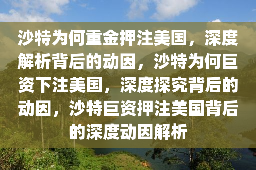 沙特为何重金押注美国，深度解析背后的动因，沙特为何巨资下注美国，深度探究背后的动因，沙特巨资押注美国背后的深度动因解析