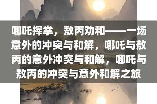 哪吒挥拳，敖丙劝和——一场意外的冲突与和解，哪吒与敖丙的意外冲突与和解，哪吒与敖丙的冲突与意外和解之旅