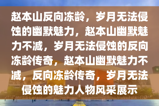 赵本山反向冻龄，岁月无法侵蚀的幽默魅力，赵本山幽默魅力不减，岁月无法侵蚀的反向冻龄传奇，赵本山幽默魅力不减，反向冻龄传奇，岁月无法侵蚀的魅力人物风采展示