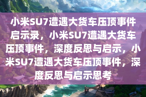 小米SU7遭遇大货车压顶事件启示录，小米SU7遭遇大货车压顶事件，深度反思与启示，小米SU7遭遇大货车压顶事件，深度反思与启示思考