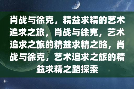 肖战与徐克，精益求精的艺术追求之旅，肖战与徐克，艺术追求之旅的精益求精之路，肖战与徐克，艺术追求之旅的精益求精之路探索