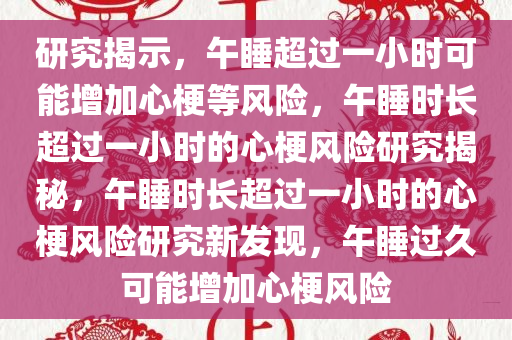 研究揭示，午睡超过一小时可能增加心梗等风险，午睡时长超过一小时的心梗风险研究揭秘，午睡时长超过一小时的心梗风险研究新发现，午睡过久可能增加心梗风险