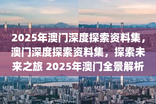 2025年澳门深度探索资料集，澳门深度探索资料集，探索未来之旅 2025年澳门全景解析