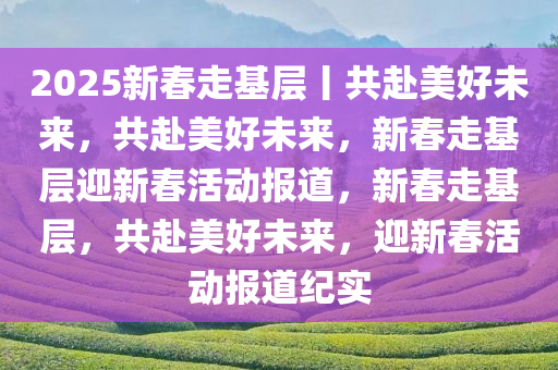 2025新春走基层丨共赴美好未来，共赴美好未来，新春走基层迎新春活动报道，新春走基层，共赴美好未来，迎新春活动报道纪实