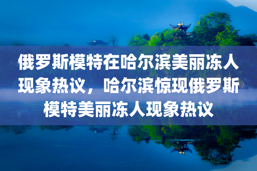 俄罗斯模特在哈尔滨美丽冻人现象热议，哈尔滨惊现俄罗斯模特美丽冻人现象热议