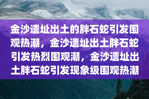 金沙遗址出土的胖石蛇引发围观热潮，金沙遗址出土胖石蛇引发热烈围观潮，金沙遗址出土胖石蛇引发现象级围观热潮