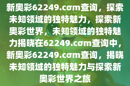 新奥彩62249.cσm查询，探索未知领域的独特魅力，探索新奥彩世界，未知领域的独特魅力揭晓在62249.cσm查询中，新奥彩62249.cσm查询，揭晓未知领域的独特魅力与探索新奥彩世界之旅