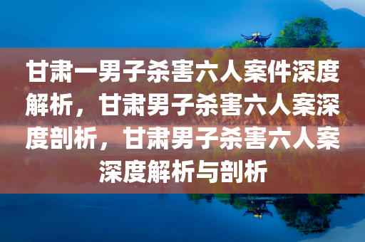 甘肃一男子杀害六人案件深度解析，甘肃男子杀害六人案深度剖析，甘肃男子杀害六人案深度解析与剖析