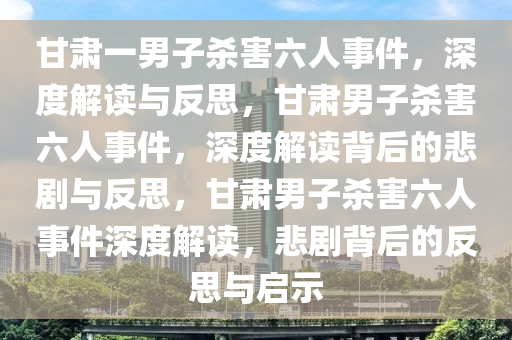 甘肃一男子杀害六人事件，深度解读与反思，甘肃男子杀害六人事件，深度解读背后的悲剧与反思，甘肃男子杀害六人事件深度解读，悲剧背后的反思与启示