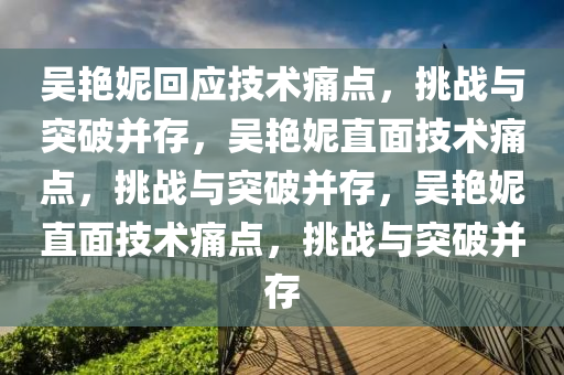 吴艳妮回应技术痛点，挑战与突破并存，吴艳妮直面技术痛点，挑战与突破并存，吴艳妮直面技术痛点，挑战与突破并存