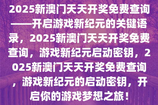 2025新澳门天天开奖免费查询——开启游戏新纪元的关键语录，2025新澳门天天开奖免费查询，游戏新纪元启动密钥，2025新澳门天天开奖免费查询，游戏新纪元的启动密钥，开启你的游戏梦想之旅！