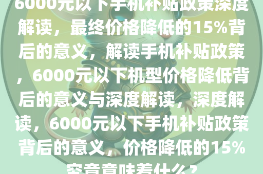 6000元以下手机补贴政策深度解读，最终价格降低的15%背后的意义，解读手机补贴政策，6000元以下机型价格降低背后的意义与深度解读，深度解读，6000元以下手机补贴政策背后的意义，价格降低的15%究竟意味着什么？