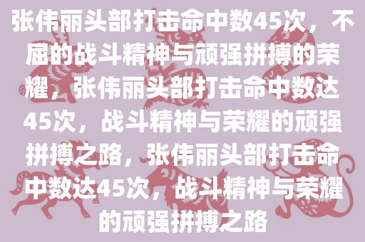 张伟丽头部打击命中数45次，不屈的战斗精神与顽强拼搏的荣耀，张伟丽头部打击命中数达45次，战斗精神与荣耀的顽强拼搏之路，张伟丽头部打击命中数达45次，战斗精神与荣耀的顽强拼搏之路