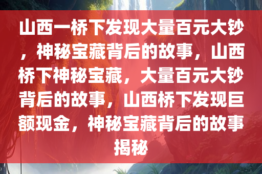 山西一桥下发现大量百元大钞，神秘宝藏背后的故事，山西桥下神秘宝藏，大量百元大钞背后的故事，山西桥下发现巨额现金，神秘宝藏背后的故事揭秘