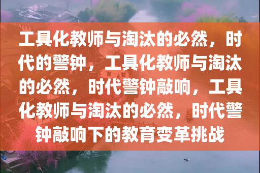 工具化教师与淘汰的必然，时代的警钟，工具化教师与淘汰的必然，时代警钟敲响，工具化教师与淘汰的必然，时代警钟敲响下的教育变革挑战