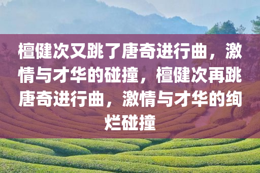 檀健次又跳了唐奇进行曲，激情与才华的碰撞，檀健次再跳唐奇进行曲，激情与才华的绚烂碰撞