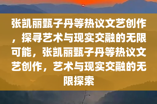 张凯丽甄子丹等热议文艺创作，探寻艺术与现实交融的无限可能，张凯丽甄子丹等热议文艺创作，艺术与现实交融的无限探索