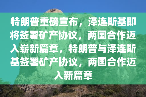 特朗普重磅宣布，泽连斯基即将签署矿产协议，两国合作迈入崭新篇章，特朗普与泽连斯基签署矿产协议，两国合作迈入新篇章