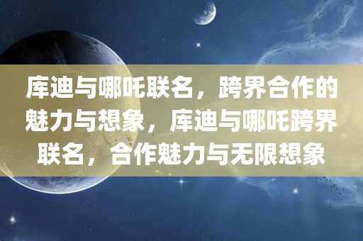 库迪与哪吒联名，跨界合作的魅力与想象，库迪与哪吒跨界联名，合作魅力与无限想象