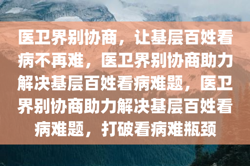 医卫界别协商，让基层百姓看病不再难，医卫界别协商助力解决基层百姓看病难题，医卫界别协商助力解决基层百姓看病难题，打破看病难瓶颈