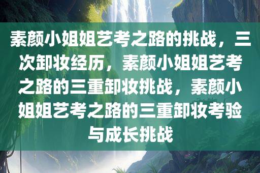 素颜小姐姐艺考之路的挑战，三次卸妆经历，素颜小姐姐艺考之路的三重卸妆挑战，素颜小姐姐艺考之路的三重卸妆考验与成长挑战