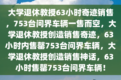 大学退休教授63小时奇迹销售，753台问界车辆一售而空，大学退休教授创造销售奇迹，63小时内售罄753台问界车辆，大学退休教授创造销售神话，63小时售罄753台问界车辆！