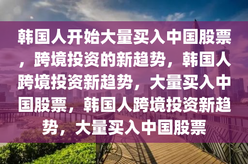 韩国人开始大量买入中国股票，跨境投资的新趋势，韩国人跨境投资新趋势，大量买入中国股票，韩国人跨境投资新趋势，大量买入中国股票