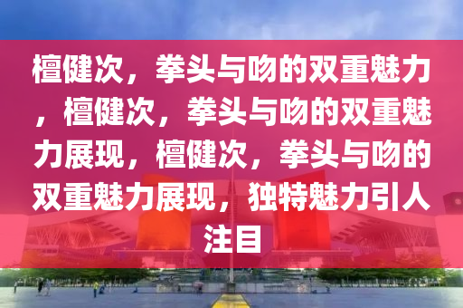 檀健次，拳头与吻的双重魅力，檀健次，拳头与吻的双重魅力展现，檀健次，拳头与吻的双重魅力展现，独特魅力引人注目