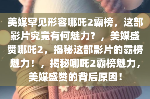 美媒罕见形容哪吒2霸榜，这部影片究竟有何魅力？，美媒盛赞哪吒2，揭秘这部影片的霸榜魅力！，揭秘哪吒2霸榜魅力，美媒盛赞的背后原因！