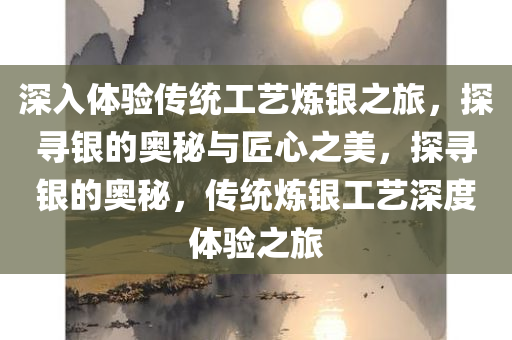 深入体验传统工艺炼银之旅，探寻银的奥秘与匠心之美，探寻银的奥秘，传统炼银工艺深度体验之旅