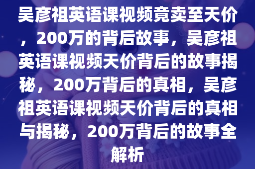 吴彦祖英语课视频竟卖至天价，200万的背后故事，吴彦祖英语课视频天价背后的故事揭秘，200万背后的真相，吴彦祖英语课视频天价背后的真相与揭秘，200万背后的故事全解析