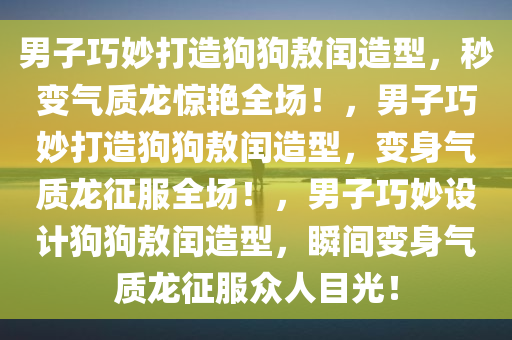 男子巧妙打造狗狗敖闰造型，秒变气质龙惊艳全场！，男子巧妙打造狗狗敖闰造型，变身气质龙征服全场！，男子巧妙设计狗狗敖闰造型，瞬间变身气质龙征服众人目光！