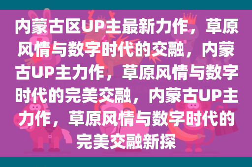 内蒙古区UP主最新力作，草原风情与数字时代的交融，内蒙古UP主力作，草原风情与数字时代的完美交融，内蒙古UP主力作，草原风情与数字时代的完美交融新探