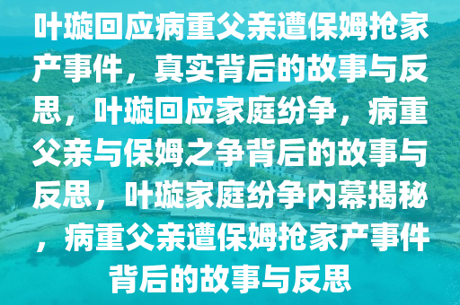 叶璇回应病重父亲遭保姆抢家产事件，真实背后的故事与反思，叶璇回应家庭纷争，病重父亲与保姆之争背后的故事与反思，叶璇家庭纷争内幕揭秘，病重父亲遭保姆抢家产事件背后的故事与反思