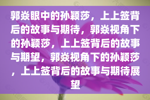 郭焱眼中的孙颖莎，上上签背后的故事与期待，郭焱视角下的孙颖莎，上上签背后的故事与期望，郭焱视角下的孙颖莎，上上签背后的故事与期待展望