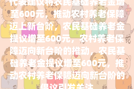 代表建议将农民基础养老金增至600元，推动农村养老保障迈上新台阶，农民基础养老金提议增至600元，农村养老保障迈向新台阶的推动，农民基础养老金提议增至600元，推动农村养老保障迈向新台阶的倡议引发关注