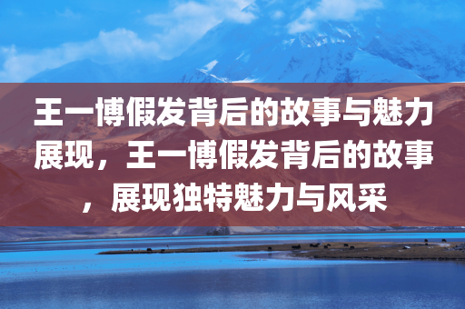 王一博假发背后的故事与魅力展现，王一博假发背后的故事，展现独特魅力与风采