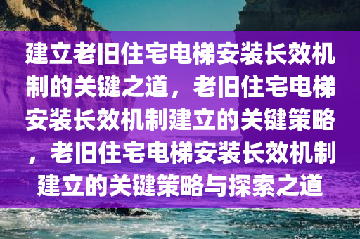 建立老旧住宅电梯安装长效机制的关键之道，老旧住宅电梯安装长效机制建立的关键策略，老旧住宅电梯安装长效机制建立的关键策略与探索之道