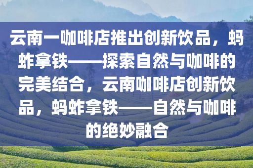 云南一咖啡店推出创新饮品，蚂蚱拿铁——探索自然与咖啡的完美结合，云南咖啡店创新饮品，蚂蚱拿铁——自然与咖啡的绝妙融合