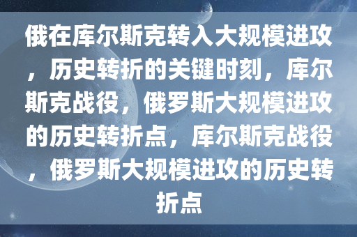 俄在库尔斯克转入大规模进攻，历史转折的关键时刻，库尔斯克战役，俄罗斯大规模进攻的历史转折点，库尔斯克战役，俄罗斯大规模进攻的历史转折点