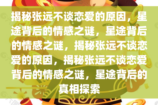 揭秘张远不谈恋爱的原因，星途背后的情感之谜，星途背后的情感之谜，揭秘张远不谈恋爱的原因，揭秘张远不谈恋爱背后的情感之谜，星途背后的真相探索