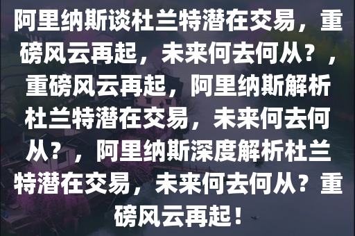 阿里纳斯谈杜兰特潜在交易，重磅风云再起，未来何去何从？，重磅风云再起，阿里纳斯解析杜兰特潜在交易，未来何去何从？，阿里纳斯深度解析杜兰特潜在交易，未来何去何从？重磅风云再起！