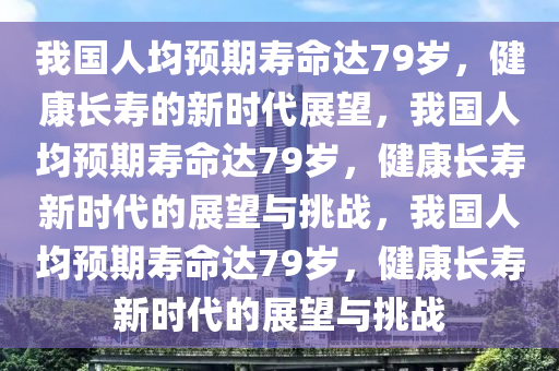 我国人均预期寿命达79岁，健康长寿的新时代展望，我国人均预期寿命达79岁，健康长寿新时代的展望与挑战，我国人均预期寿命达79岁，健康长寿新时代的展望与挑战