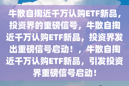 牛散自掏近千万认购ETF新品，投资界的重磅信号，牛散自掏近千万认购ETF新品，投资界发出重磅信号启动！，牛散自掏近千万认购ETF新品，引发投资界重磅信号启动！