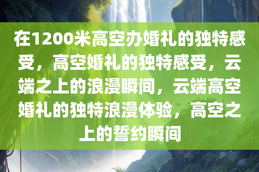 在1200米高空办婚礼的独特感受，高空婚礼的独特感受，云端之上的浪漫瞬间，云端高空婚礼的独特浪漫体验，高空之上的誓约瞬间