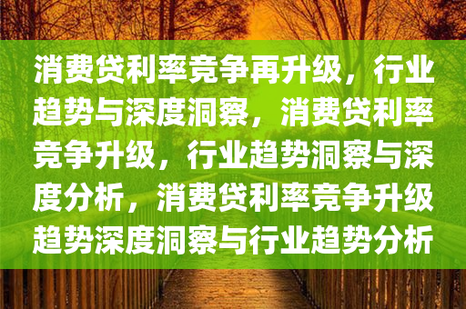 消费贷利率竞争再升级，行业趋势与深度洞察，消费贷利率竞争升级，行业趋势洞察与深度分析，消费贷利率竞争升级趋势深度洞察与行业趋势分析