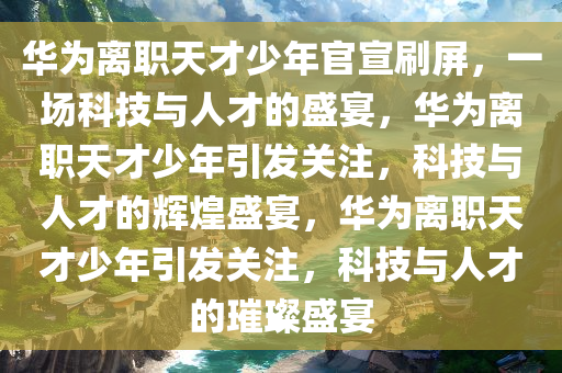 华为离职天才少年官宣刷屏，一场科技与人才的盛宴，华为离职天才少年引发关注，科技与人才的辉煌盛宴，华为离职天才少年引发关注，科技与人才的璀璨盛宴