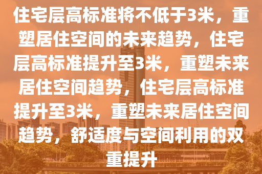 住宅层高标准将不低于3米，重塑居住空间的未来趋势，住宅层高标准提升至3米，重塑未来居住空间趋势，住宅层高标准提升至3米，重塑未来居住空间趋势，舒适度与空间利用的双重提升