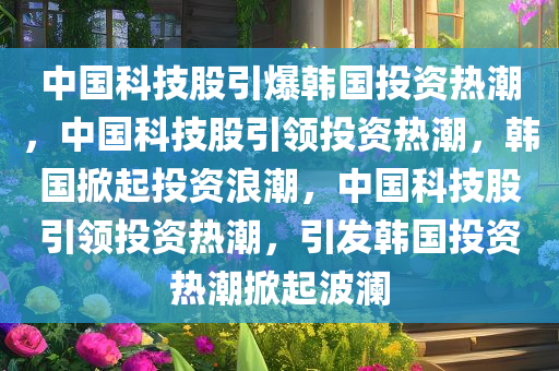 中国科技股引爆韩国投资热潮，中国科技股引领投资热潮，韩国掀起投资浪潮，中国科技股引领投资热潮，引发韩国投资热潮掀起波澜