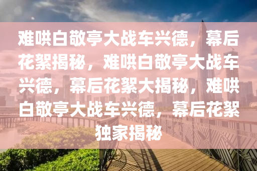 难哄白敬亭大战车兴德，幕后花絮揭秘，难哄白敬亭大战车兴德，幕后花絮大揭秘，难哄白敬亭大战车兴德，幕后花絮独家揭秘